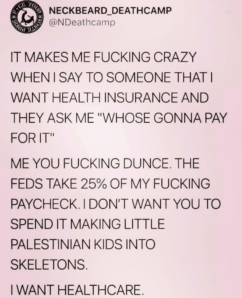 NECKBEARD_DEATHCAMP
@NDeathcamp
IT MAKES ME FUCKING CRAZY
WHEN I SAY TO SOMEONE THAT I WANT HEALTH INSURANCE AND THEY ASK ME "WHOSE GONNA PAY FOR IT"
ME YOU FUCKING DUNCE. THE FEDS TAKE 25% OF MY FUCKING PAYCHECK. I DON'T WANT YOU TO SPEND IT MAKING LITTLE PALESTINIAN KIDS INTO SKELETONS.
I WANT HEALTHCARE.