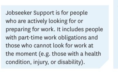 Jobseeker Support is for people who are actively looking for or preparing for work. It includes people with part-time obligations and those who cannot look for work at the moment (e.g. those with a health condition, injury, or disability).