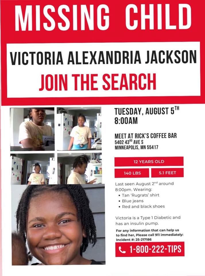 Missing child poster for Victoria Alexandria Jackson, 12 years old, last seen August 2nd at 8:00pm in Minneapolis, Minnesota. She is 5.1 feet tall, weighs 140 lbs, has an insulin pump for Type 1 Diabetes, and was last seen wearing a tan 'Rugrats' shirt, blue jeans, and red and black shoes. The search is scheduled for Tuesday, August 5th at 8:00 AM, meeting at Rick's Coffee Bar, 5402 43rd Ave S, Minneapolis, MN 55417. Contact 1-800-222-TIPS with information. Incident #: 25-217186.