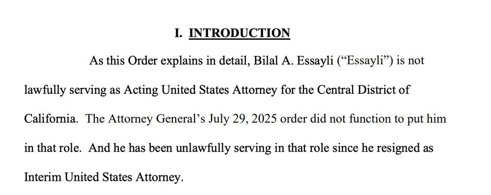 I. INTRODUCTION
As this Order explains in detail, Bilal A. Essayli ("Essayli") is not
lawfully serving as Acting United States Attorney for the Central District of California. The Attorney General's July 29, 2025 order did not function to put him in that role. And he has been unlawfully serving in that role since he resigned as
Interim United States Attorney.