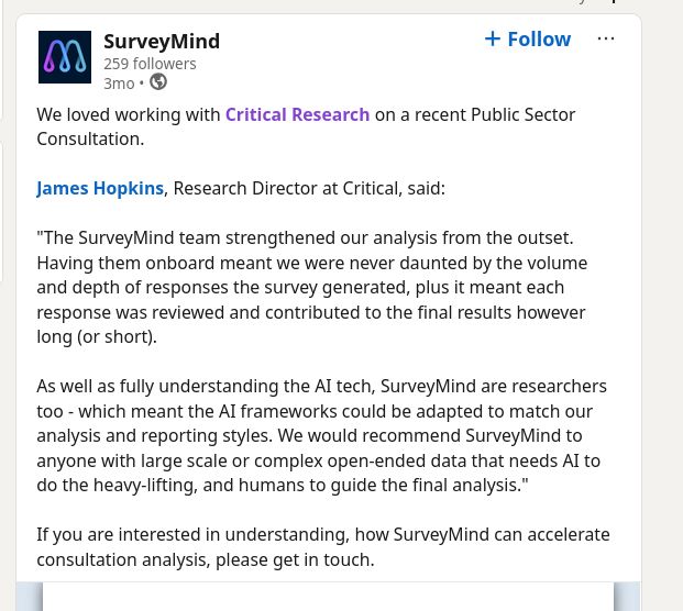 A screenshot of a linked in post from Survey Mind

text reads


We loved working with Critical Research on a recent Public Sector Consultation. 

James Hopkins, Research Director at Critical, said:

"The SurveyMind team strengthened our analysis from the outset. Having them onboard meant we were never daunted by the volume and depth of responses the survey generated, plus it meant each response was reviewed and contributed to the final results however long (or short). 

As well as fully understanding the AI tech, SurveyMind are researchers too - which meant the AI frameworks could be adapted to match our analysis and reporting styles. We would recommend SurveyMind to anyone with large scale or complex open-ended data that needs AI to do the heavy-lifting, and humans to guide the final analysis."

If you are interested in understanding, how SurveyMind can accelerate consultation analysis, please get in touch.
Your document has finished loading

Heather Herbert


Add a comment…
View Heather Herbert’s graphic link
Heather Herbert  • You
LinkedIn doesn't really work when you have two fields, but mine are politics (Mostly Scottish and the UK) and Software Development
now
Hi, this looks very interesting. Can you confirm what model you are using to categorise? Is it an off-the-shelf model or a custom-written one?

And how do you validate it? Do you sample and manually test? If so, what kind of sample size would you need for say 50K responses?
Feed post number 2

Dependable B2B dataDependable B2B data

Trust LinkedIn Sales Navigator to find the right leadsTrust LinkedIn Sales Navigator to find the right leads
Request a demo
