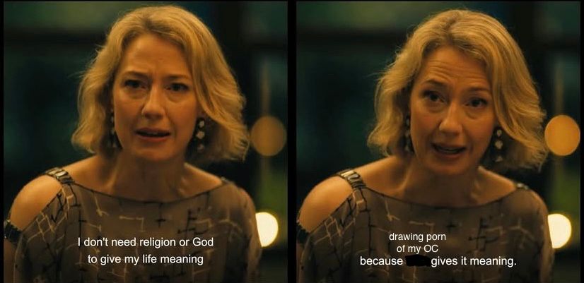 screenshot of a scene from white lotus in which Carrie Coon’s character says “I don’t need religion or God to give my life meaning, because time gives it meaning”

Only in this version i have crossed out “time” and replaced it with “drawing porn of my oc”

This is mostly a joke about being an nsfw artist