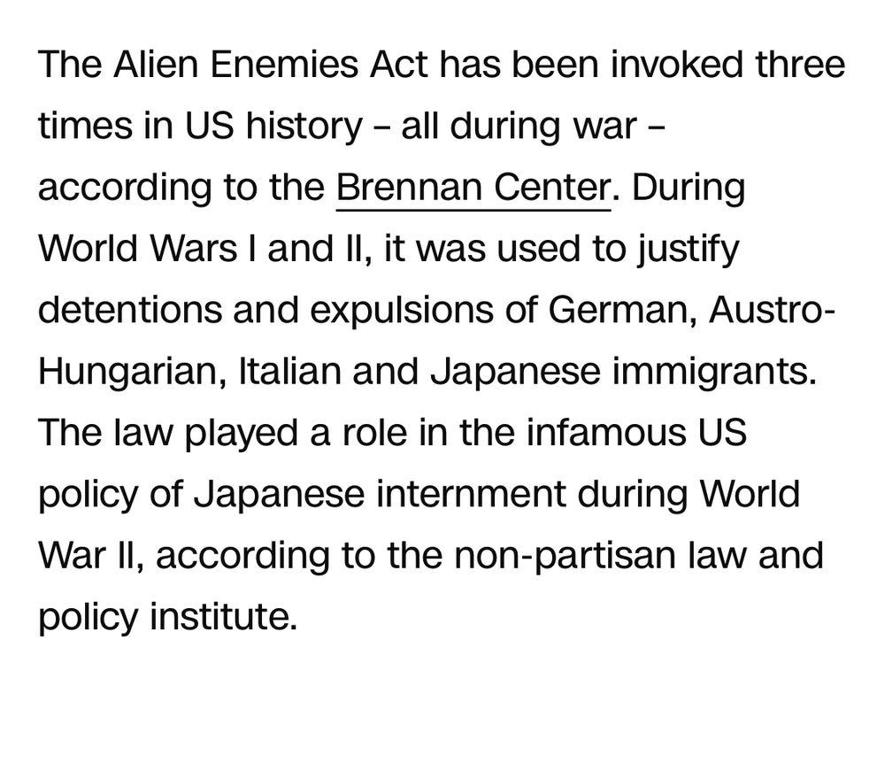 The Alien Enemies Act has been invoked three times in US history - all during war - according to the Brennan Center. During World Wars I and Il, it was used to justify detentions and expulsions of German, Austro-Hungarian, Italian and Japanese immigrants.

The law played a role in the infamous US policy of Japanese internment during World War II, according to the non-partisan law and policy institute.