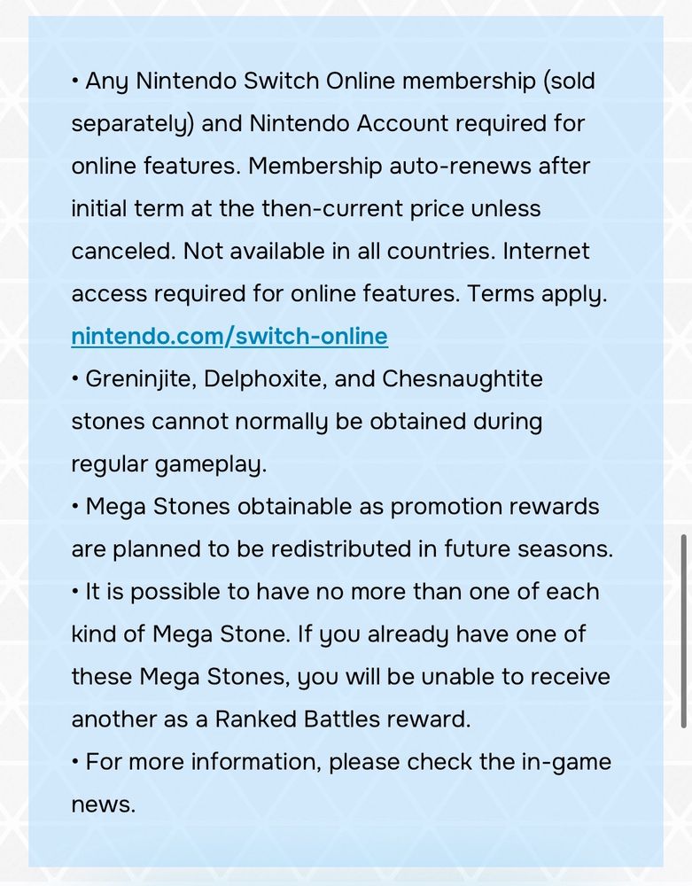 • Any Nintendo Switch Online membership (sold separately) and Nintendo Account required for online features. Membership auto-renews after initial term at the then-current price unless canceled. Not available in all countries. Internet access required for online features. Terms apply. nintendo.com/switch-online

• Greninjite, Delphoxite, and Chesnaughtite stones cannot normally be obtained during regular gameplay.

• Mega Stones obtainable as promotion rewards are planned to be redistributed in future seasons.

• It is possible to have no more than one of each kind of Mega Stone. If you already have one of these Mega Stones, you will be unable to receive another as a Ranked Battles reward.

• For more information, please check the in-game news.