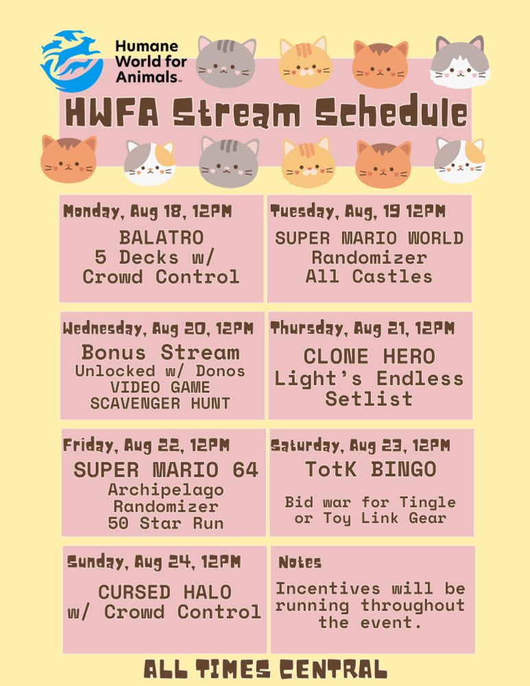 A schedule formatted with a yellow background, and pink squares for each day. The banner reads "HWFA STREAM SCHEDULE" in brown text, and the banner has various cat faces around it at the top, as well as the logo for "Humane World for Animals."

The top left panel shows "Monday, Aug 18, 12PM Balatro 5 Decks w/ Crowd Control."

The top right panel shows "Tuesday, Aug 19, 12PM Super Mario World Randomizer All Castles"

The 2nd to top left panel shows "Wednesday, Aug 20, 12PM Bonus Stream Unlocked w/ Donos VIDEO GAME SCAVENGER HUNT"

The 2nd to top right panel shows "Thursday, Aug 12, 12PM CLONE HERO Light's Endless Setlist"

The 2nd to bottom left panel shows "Friday, Aug 22, 12PM Super Mario 64 Archipelago Randomizer 50 Star Run"

The 2nd to bottom right panel shows "Saturday, Aug 23, 12PM" TotK Bingo Bid war for Tingle or Toy Link Gear."

The Bottom left panel shows "Sunday, Aug 24, 12PM CURSED HALO w/ Crowd Control"

The bottom right panel shows "Notes: Incentives will be running throughout the event."

The very bottom of the schedule shows "ALL TIMES CENTRAL"

