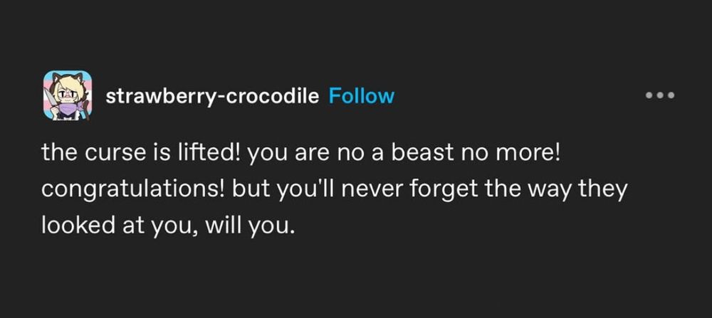 From user strawberry-crocodile on tumblr: 
the curse is lifted! you are no a beast no more! congratulations! but you'll never forget the way they looked at you, will you.