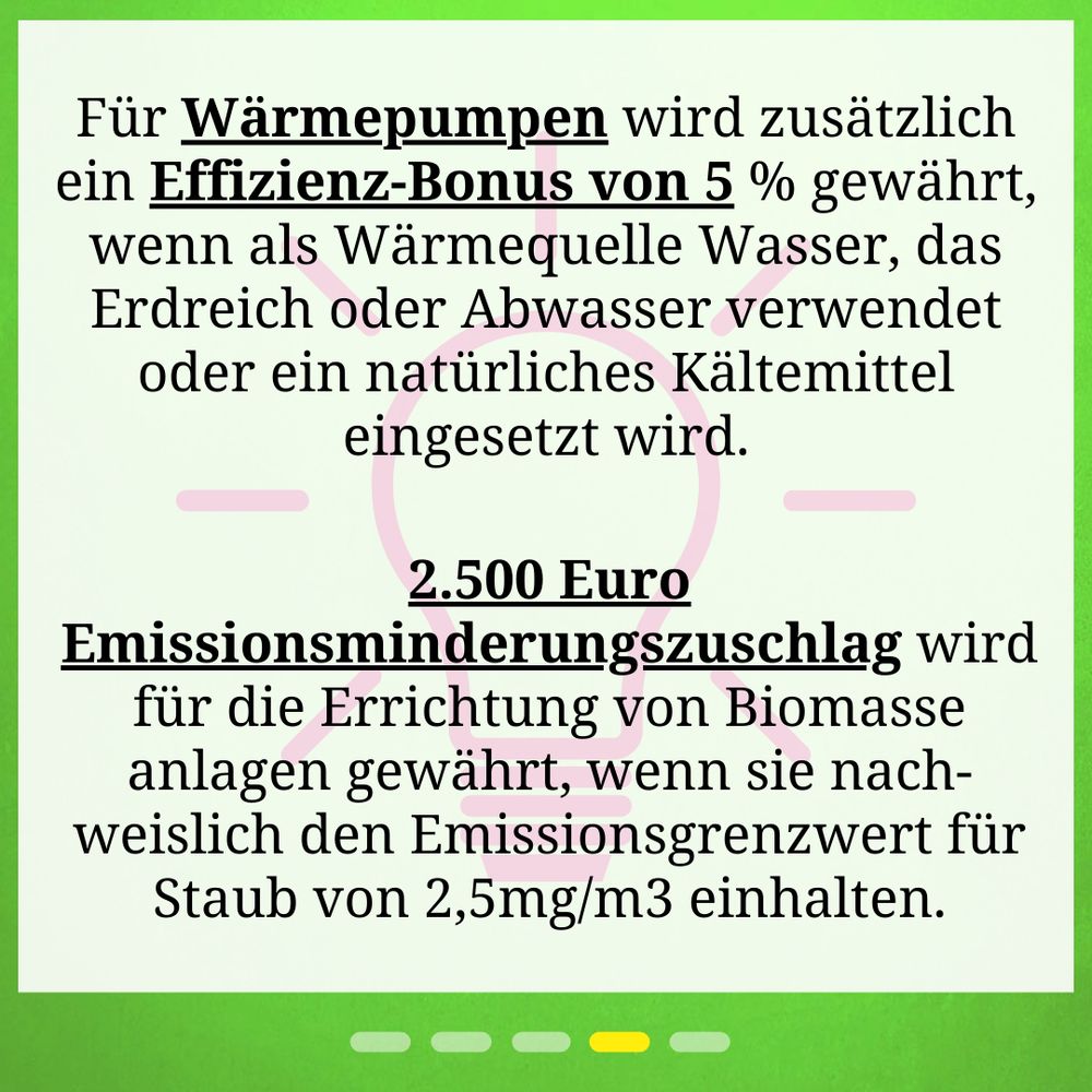 Für Wärmepumpen wird zusätzlich ein Effizienz-Bonus von 5 % gewährt, wenn als Wärme­quelle Wasser, das Erdreich oder Abwasser verwendet oder ein natürliches Kälte­mittel eingesetzt wird. 2.500 Euro Emissionsminderungszuschlag wird für die Errichtung von Biomasse­anlagen gewährt, wenn sie nach-­weislich den Emissions­grenzwert für Staub von 2,5mg/m3 einhalten.