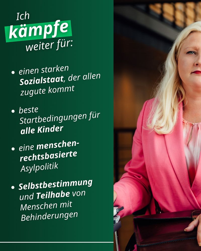 Auf der rechten Bildseite ist die linke Hälfte eines Fotos von mir zu sehen. Ich trage einen pinken Hosenanzug und blicke entschlossen in die Kamera.

Auf der linken Bildseite steht in Weiß auf grünem Hintergrund:

Ich kämpfe weiter für:

- einen starken Sozialstaat, der allen zugute kommt

- beste Startbedingungen für alle Kinder 

- eine menschenrechtsbasierte Asylpolitik 

- Selbstbestimmung und Teilhabe von Menschen mit Behinderungen