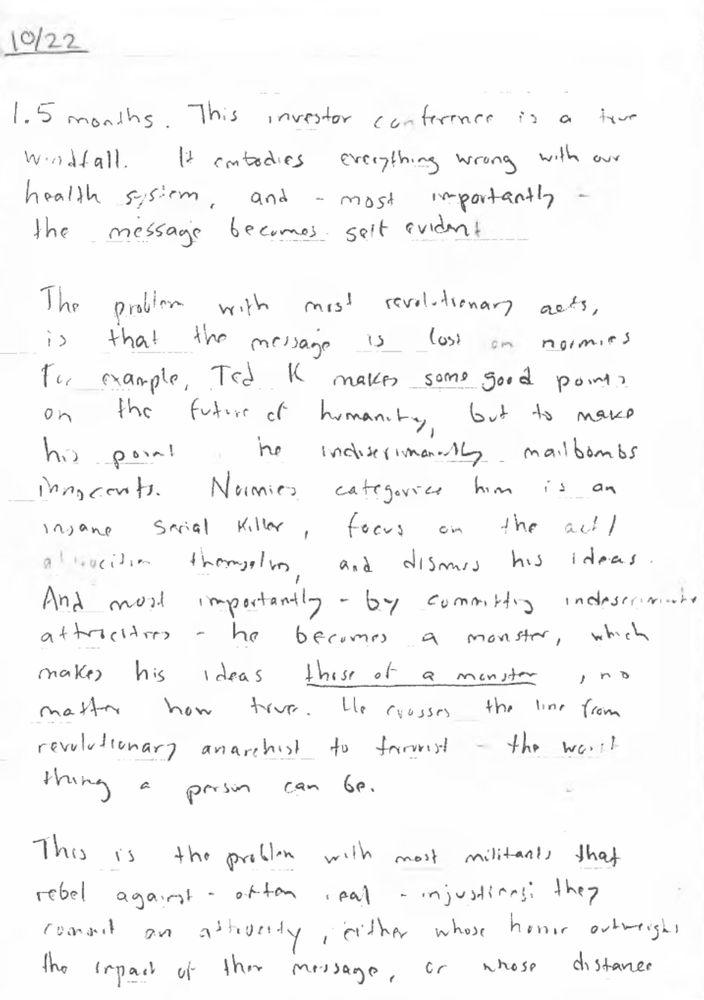The writer goes on to say “Ted K.”, presumably the Unabomber, Ted Kaczynski, made some “good points on the future of humanity, but to make his point he indiscriminately mailbombs innocents.” 

“By committing indiscriminate atrocities — he becomes a monster, which makes his ideas those of a monster, no matter how true. He crosses the line from revolutionary anarchist to terrorist — the worst thing a person can be.” As the entry continues, the writer talks about how rebelling against the “deadly, greed-fueled health insurance cartel” shouldn’t involve bombing the headquarters because that might make it seem like “the unjustified anger of someone who simply got sick/had bad luck and took their frustration out on the insurance industry, while recklessly endangering countless employees.”