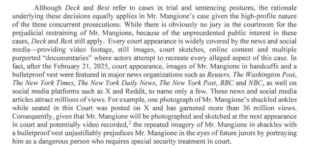 Although Deck and Best refer to cases in trial and sentencing postures, the rationale
underlying these decisions equally applies in Mr. Mangione's case given the high-profile nature
of the three concurrent prosecutions. While there is obviously no jury in the courtroom for the
prejudicial restraining of Mr. Mangione, because of the unprecedented public interest in these
cases, Deck and Best still apply. Every court appearance is widely covered by the news and social
media-providing video footage, still images, court sketches, online content and multiple
purported "documentaries" where actors attempt to recreate every alleged aspect of this case. In
fact, after the February 21, 2025, court appearance, images of Mr. Mangione in handcuffs and a
bulletproof vest were featured in major news organizations such as Reuters, The Washington Post,
The New York Times, The New York Daily News, The New York Post, BBC and NBC, as well on
social media platforms such as X and Reddit, to name only a few. These news and social media
articles attract millions of views. For example, one photograph of Mr. Mangione's shackled ankles
while seated in this Court was posted on X and has garnered more than 36 million views.
Consequently, given that Mr. Mangione will be photographed and sketched at the next appearance
in court and potentially video recorded, 2 the repeated imagery of Mr. Mangione in shackles with
a bulletproof vest unjustifiably prejudices Mr. Mangione in the eyes of future jurors by portraying
him as a dangerous person who requires special security treatment in court.