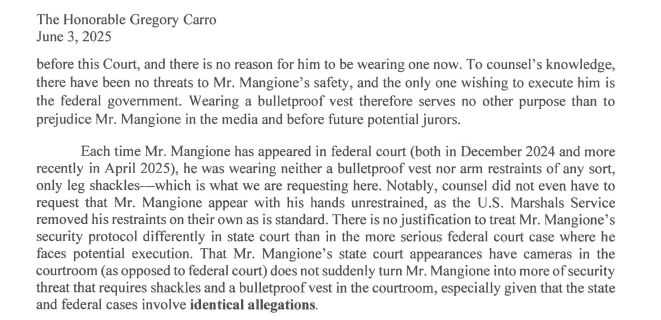 before this Court, and there is no reason for him to be wearing one now. To counsel's knowledge,
there have been no threats to Mr. Mangione's safety, and the only one wishing to execute him is
the federal government. Wearing a bulletproof vest therefore serves no other purpose than to
prejudice Mr. Mangione in the media and before future potential jurors.
Each time Mr. Mangione has appeared in federal court (both in December 2024 and more
recently in April 2025), he was wearing neither a bulletproof vest nor arm restraints of any sort,
only leg shackles-which is what we are requesting here. Notably, counsel did not even have to
request that Mr. Mangione appear with his hands unrestrained, as the U.S. Marshals Service
removed his restraints on their own as is standard. There is no justification to treat Mr. Mangione's
security protocol differently in state court than in the more serious federal court case where he
faces potential execution. That Mr. Mangione's state court appearances have cameras in the
courtroom (as opposed to federal court) does not suddenly turn Mr. Mangione into more of security
threat that requires shackles and a bulletproof vest in the courtroom, especially given that the state
and federal cases involve identical allegations.