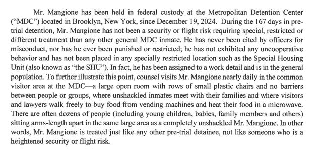 Mr. Mangione has been held in federal custody at the Metropolitan Detention Center

("MDC") located in Brooklyn, New York, since December 19, 2024. During the 167 days in pre-
trial detention, Mr. Mangione has not been a security or flight risk requiring special, restricted or

different treatment than any other general MDC inmate. He has never been cited by officers for
misconduct, nor has he ever been punished or restricted; he has not exhibited any uncooperative
behavior and has not been placed in any specially restricted location such as the Special Housing
Unit ( also known as "the SHU"). In fact, he has been assigned to a work detail and is in the general
population. To further illustrate this point, counsel visits Mr. Mangione nearly daily in the common
visitor area at the MDC-a large open room with rows of small plastic chairs and no barriers
between people or groups, where unshackled inmates meet with their families and where visitors
and lawyers walk freely to buy food from vending machines and heat their food in a microwave.
There are often dozens of people (including young children, babies, family members and others)
sitting arms-length apart in the same large area as a completely unshackled Mr. Mangione. In other
words, Mr. Mangione is treated just like any other pre-trial detainee, not like someone who is a
heightened security or flight risk.