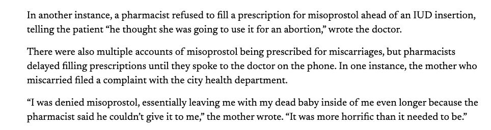In another instance, a pharmacist refused to fill a prescription for misoprostol ahead of an IUD insertion, telling the patient “he thought she was going to use it for an abortion,” wrote the doctor. 

There were also multiple accounts of misoprostol being prescribed for miscarriages, but pharmacists delayed filling prescriptions until they spoke to the doctor on the phone. In one instance, the mother who miscarried filed a complaint with the city health department. 

“I was denied misoprostol, essentially leaving me with my dead baby inside of me even longer because the pharmacist said he couldn’t give it to me,” the mother wrote. “It was more horrific than it needed to be.”