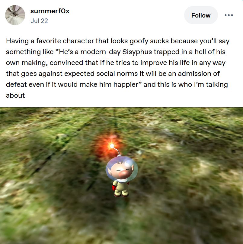 Having a favorite character that looks goofy sucks because you’ll say something like “He’s a modern-day Sisyphus trapped in a hell of his own making, convinced that if he tries to improve his life in any way that goes against expected social norms it will be an admission of defeat even if it would make him happier” and this is who I’m talking about

[picture of Olimar from Pikmin, a goofy little cartoony guy]