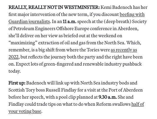 REALLY, REALLY NOT IN WESTMINSTER: Kemi Badenoch has her first major intervention of the new term, if you discount beefing with Guardian journalists. In an 11 a.m. speech at the (deep breath) Society of Petroleum Engineers Offshore Europe conference in Aberdeen, she’ll deliver on her view as briefed out at the weekend on “maximizing” extraction of oil and gas from the North Sea. Which, remember, is a big shift from where the Tories were as recently as 2022, but reflects the journey both the party and the right have been on. Expect lots of green-fingered and renewable industry pushback today. First up: Badenoch will link up with North Sea industry bods and Scottish Tory boss Russell Findlay for a visit at the Port of Aberdeen before her speech, with a pool clip planned at 9.30 a.m. She and Findlay could trade tips on what to do when Reform swallows half of your voting base. 