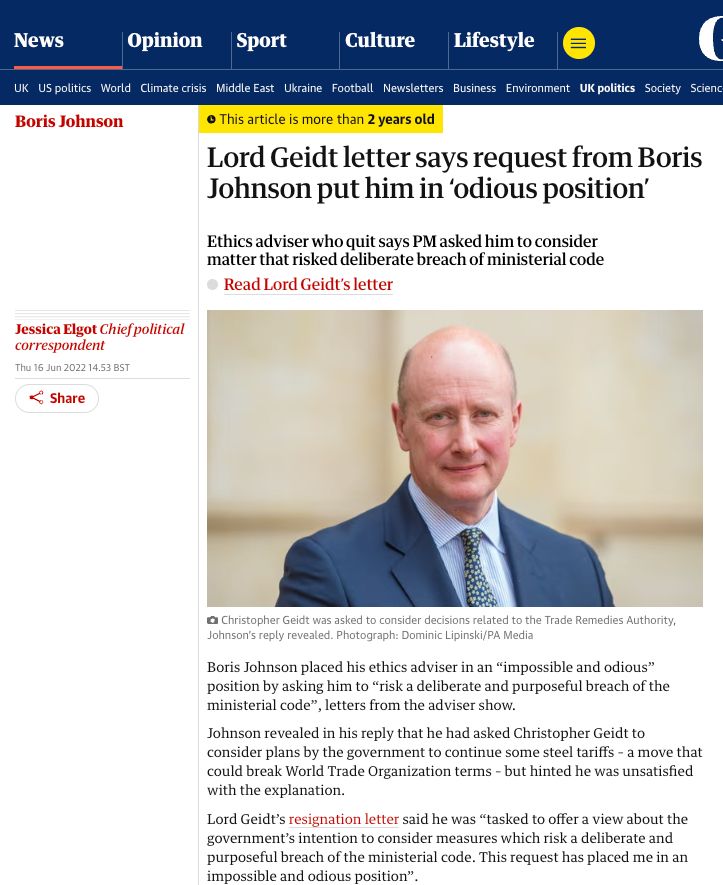 This article is more than 2 years old
Lord Geidt letter says request from Boris Johnson put him in ‘odious position’
This article is more than 2 years old
Ethics adviser who quit says PM asked him to consider matter that risked deliberate breach of ministerial code

Read Lord Geidt’s letter
Jessica Elgot Chief political correspondent
Thu 16 Jun 2022 14.53 BST
Share
Boris Johnson placed his ethics adviser in an “impossible and odious” position by asking him to “risk a deliberate and purposeful breach of the ministerial code”, letters from the adviser show.

Johnson revealed in his reply that he had asked Christopher Geidt to consider plans by the government to continue some steel tariffs – a move that could break World Trade Organization terms – but hinted he was unsatisfied with the explanation.

Lord Geidt’s resignation letter said he was “tasked to offer a view about the government’s intention to consider measures which risk a deliberate and purposeful breach of the ministerial code. This request has placed me in an impossible and odious position”.