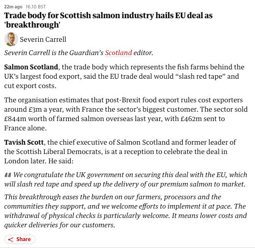24m ago
16.10 BST
Trade body for Scottish salmon industry hails EU deal as 'breakthrough'
Severin Carrell
Severin Carrell
Severin Carrell is the Guardian’s Scotland editor.

Salmon Scotland, the trade body which represents the fish farms behind the UK’s largest food export, said the EU trade deal would “slash red tape” and cut export costs.

The organisation estimates that post-Brexit food export rules cost exporters around £3m a year, with France the sector’s biggest customer. The sector sold £844m worth of farmed salmon overseas last year, with £462m sent to France alone.

Tavish Scott, the chief executive of Salmon Scotland and former leader of the Scottish Liberal Democrats, is at a reception to celebrate the deal in London later. He said:

We congratulate the UK government on securing this deal with the EU, which will slash red tape and speed up the delivery of our premium salmon to market.

This breakthrough eases the burden on our farmers, processors and the communities they support, and we welcome efforts to implement it at pace. The withdrawal of physical checks is particularly welcome. It means lower costs and quicker deliveries for our customers.