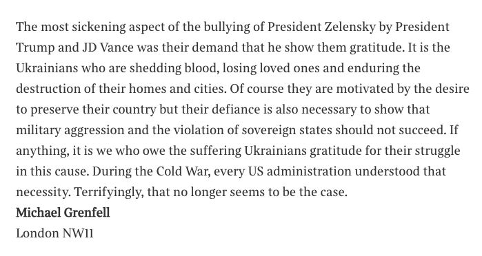 The most sickening aspect of the bullying of President Zelensky by President Trump and JD Vance was their demand that he show them gratitude. It is the Ukrainians who are shedding blood, losing loved ones and enduring the destruction of their homes and cities. Of course they are motivated by the desire to preserve their country but their defiance is also necessary to show that military aggression and the violation of sovereign states should not succeed. If anything, it is we who owe the suffering Ukrainians gratitude for their struggle in this cause. During the Cold War, every US administration understood that necessity. Terrifyingly, that no longer seems to be the case.
Michael Grenfell
London NW11