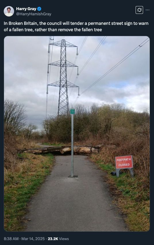 
Harry Gray
@HarryHamishGray
In Broken Britain, the council will tender a permanent street sign to warn of a fallen tree, rather than remove the fallen tree
8:38 AM · Mar 14, 2025
·
23.2K
 Views

The post is accompanied by a photo of the sign ahead of a trunk.