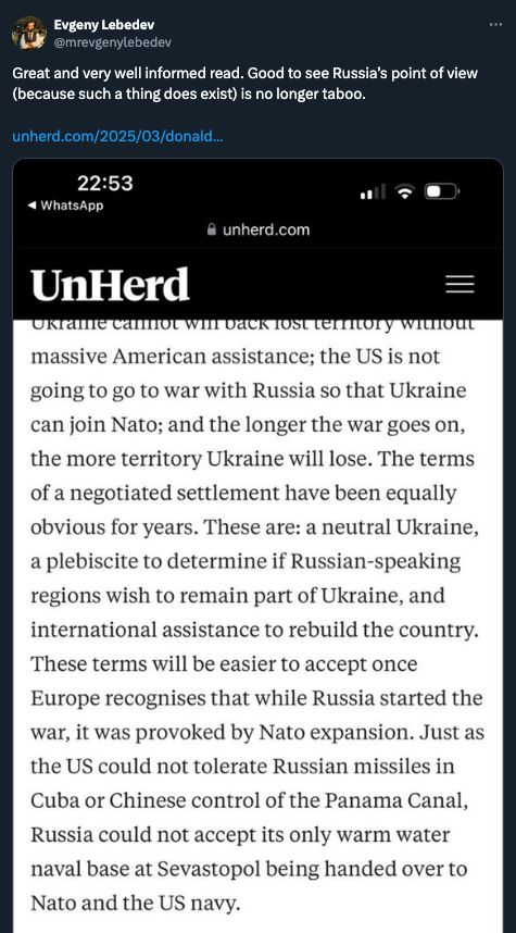 
Evgeny Lebedev
@mrevgenylebedev
Great and very well informed read. Good to see Russia’s point of view (because such a thing does exist) is no longer taboo.

11:21 AM · Mar 14, 2025
·
24.2K
 Views

Attaching image of UNHERD piece which reads: "the US is not going to go to war with Russia so that Ukraine can join Nato; and the longer the war goes on, the more territory Ukraine will lose. The terms of a negotiated settlement have been equally obvious for years. These are: a neutral Ukraine, a plebiscite to determine if Russian-speaking regions wish to remain part of Ukraine, and international assistance to rebuild the country. These terms will be easier to accept once Europe recognises that while Russia started the war, it was provoked by Nato expansion. Just as the US could not tolerate Russian missiles in Cuba or Chinese control of the Panama Canal, Russia could not accept its only warm water naval base at Sevastopol being handed over to Nato and the US navy."