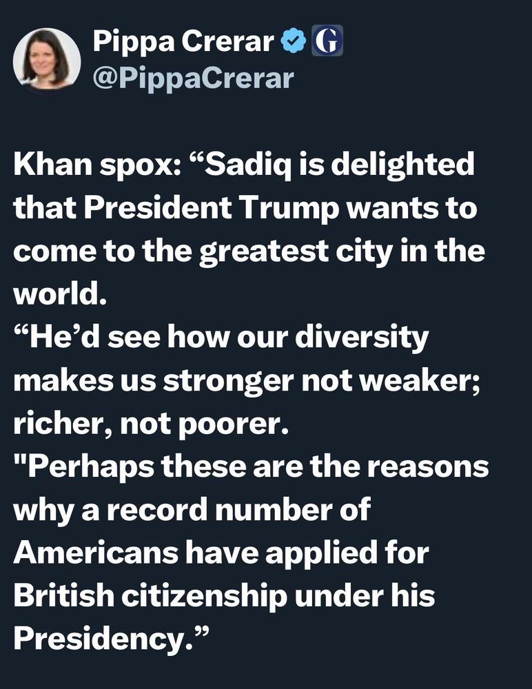 Screenshot from Pippa Crerar on X: “Khan spox: “Sadiq is delighted that President Trump wants to come to the greatest city in the world.
“He’d see how our diversity makes us stronger not weaker; richer, not poorer. 
"Perhaps these are the reasons why a record number of Americans have applied for British citizenship under his Presidency.””