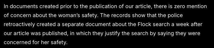 In documents created prior to the publication of our article, there is zero mention of concern about the woman’s safety. The records show that the police retroactively created a separate document about the Flock search a week after our article was published, in which they justify the search by saying they were concerned for her safety.