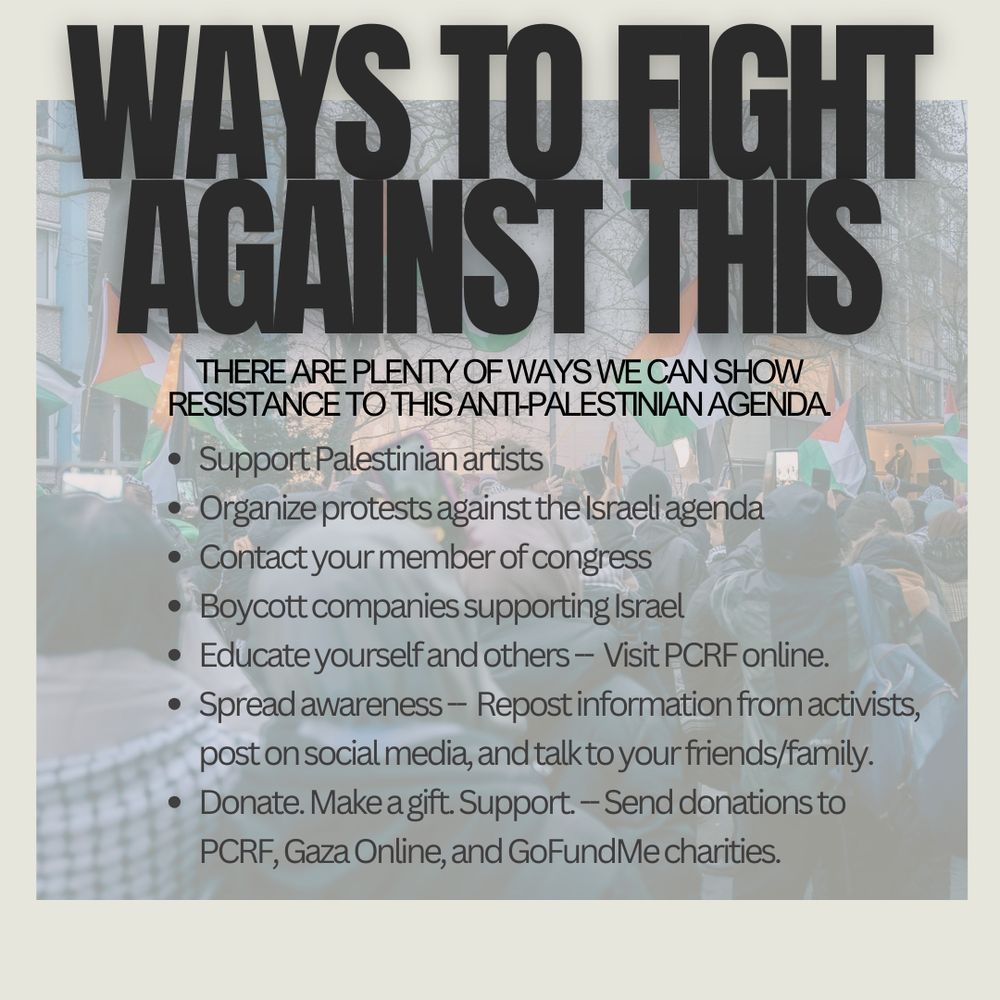 Ways to fight against this—there are plenty of ways we can show resistance to this anti-Palestinian agenda: 
Support Palestinian artists
Organize protests against the Israeli agenda
Contact your member of congress
Boycott companies supporting Israel
Educate yourself and others -- Visit PCRF online.
Spread awareness -- Repost information from activists, post on social media, and talk to your friends/family.
Donate. Make a gift. Support. -- Send donations to PCRF, Gaza Online, and GoFundMe charities.
