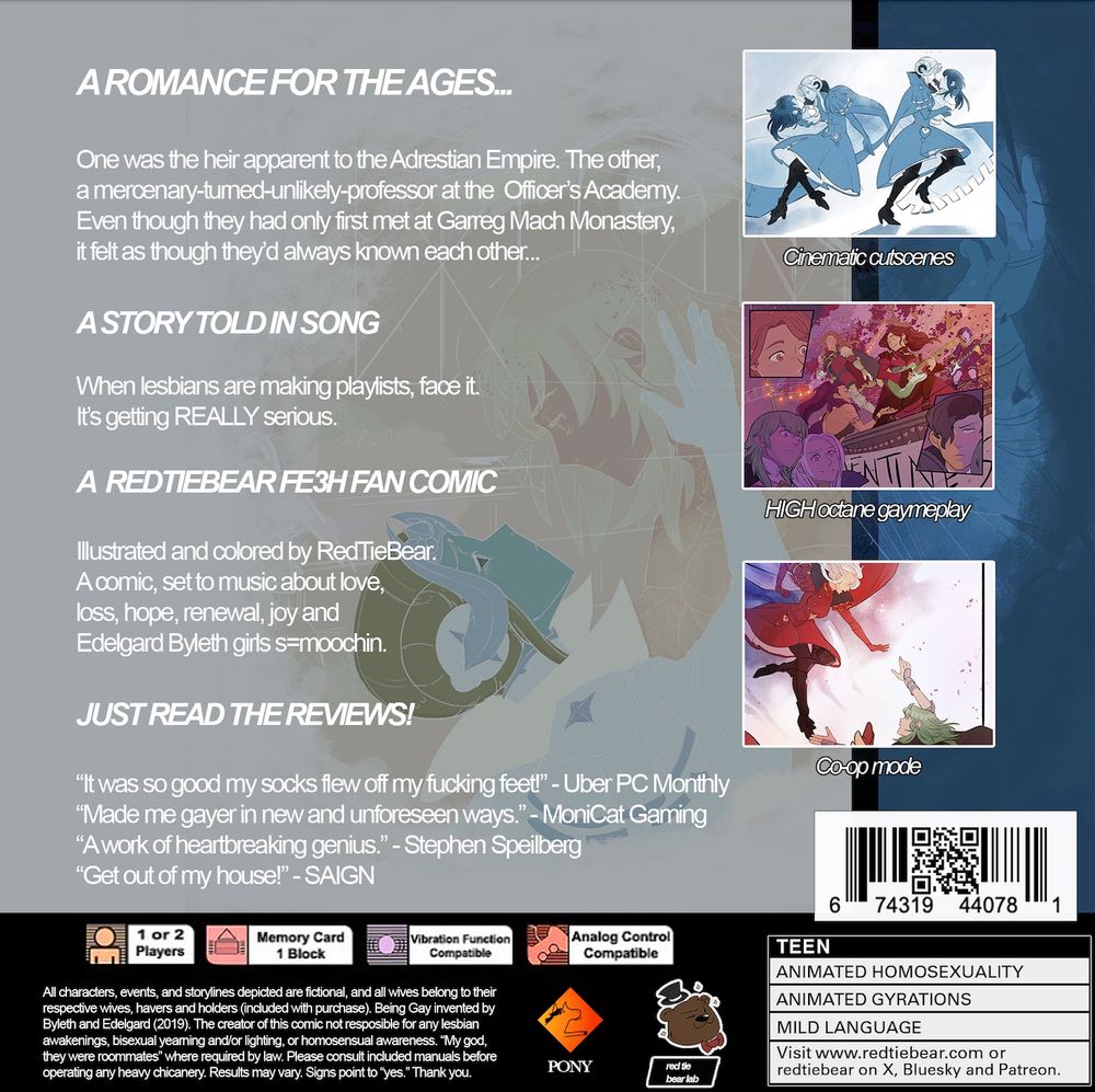 Back copy of PS1 Edeleth parody cover, the text reads:

A ROMANCE FOR THE AGES...
One was the heir apparent to the Adrestian Empire. The other, a mercenary-tumed-unlikely-professor at the Officer's Academy.
Even though they had only first met at Garreg Mach Monastery, it felt as though they'd always known each other..
A STORY TOLD IN SONG
When lesbians are making playlists, face it.
It's getting REALLY serious.
A REDTIEBEAR FE3H FAN COMIC
Illustrated and colored by Red TieBear.
A comic, set to music about love, loss, hope, renewal, joy and Edelgard Byleth girls s-moochin.
JUST READ THE REVIEWS!
"It was so good my socks flew off my fucking feet!" - Uber PC Monthly
"Made me gayer in new and unforeseen ways." - MoniCat Gaming
"A work of heartbreaking genius." - Stephen Speilberg
"Get out of my house!" - SAIGN
1 or 2
Players
Memory Card
1 Block
Vibration Function
Compatible
Analog