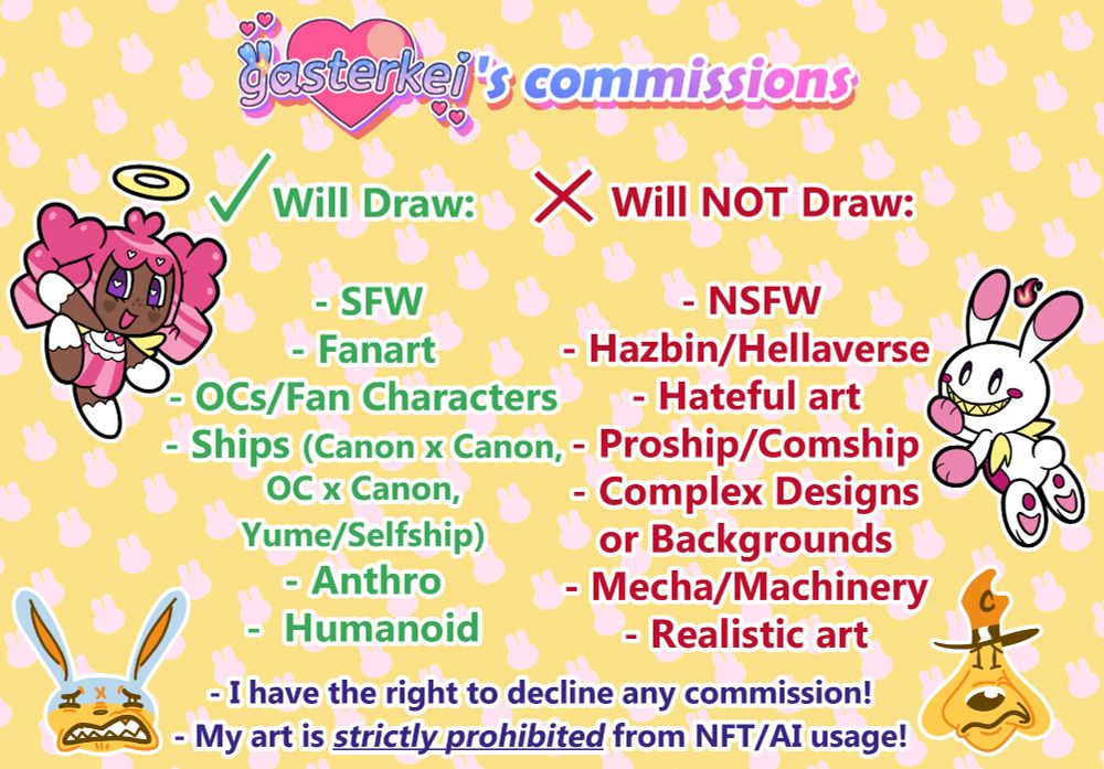 The fourth of 4 commission sheets, the title reading "gasterkei's commissions." 
The text on the left reads as followed: "Will Draw: SFW, Fanart, OCs/Fan Characters, Ships (Canon x Canon, OC x Canon, Yume/Selfship), Anthro, Humanoid." Next to this list is an image of Ruby, a Chao OC for the Sonic the Hedgehog series. 
The text on the right says: "Will NOT Draw: Hazbin/Hellaverse, Hateful art, Proship/Comship, Complex Designs or Backgrounds, Mecha/Machinery, Realistic art." Next to this list is Max, another Chao OC. 
On the bottom is the following text: "I have the right to decline any commission! My art is strictly prohibited from NFT/AI usage!" Next to this disclaimer are emojis of Sam & Max, looking disgusted. 