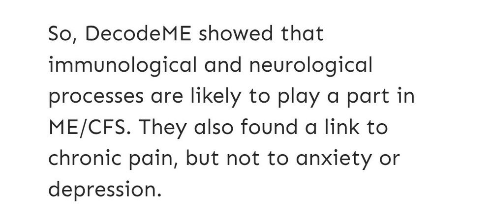 Quote from the Decode M.E. article:

"So, Decode M.E. showed that immunological and neurological processes are likely to play a part in ME/CFS. They also found a link to chronic pain, but not to anxiety or depression."