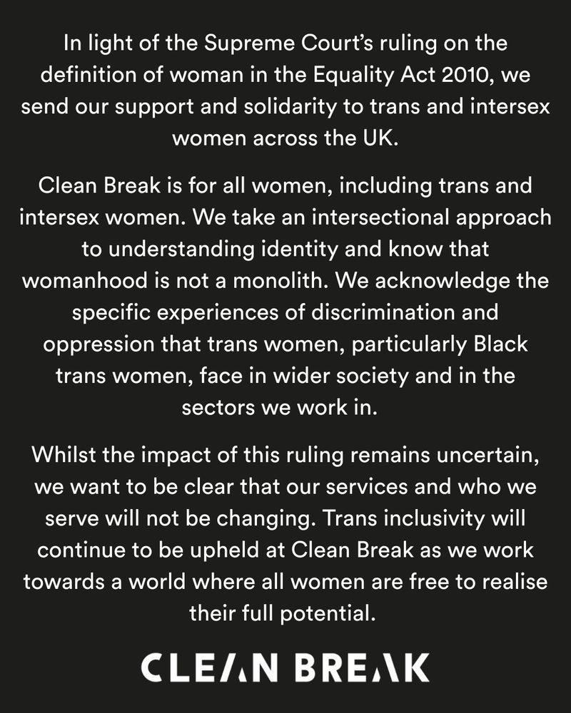 In light of the Supreme Court’s ruling on the definition of woman in the Equality Act 2010,  we send our support and solidarity to trans and intersex women across the UK.  

Clean Break is for all women, including trans and intersex women. We take an intersectional approach to understanding identity and know that womanhood is not a monolith. We acknowledge the specific experiences of discrimination and oppression that trans women, particularly Black trans women, face in wider society and in the sectors we work in.  

Whilst the impact of this ruling remains uncertain, we want to be clear that our services and who we serve will not be changing. Trans inclusivity will continue to be upheld as we work towards a world where all women are free to realise their full potential. 