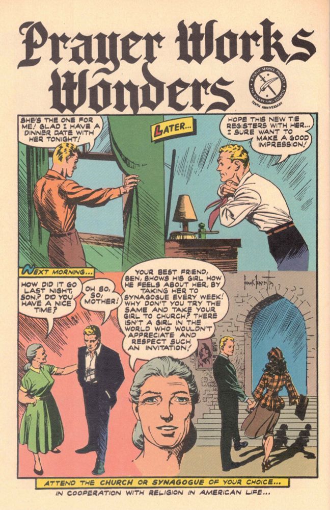 Frank Frazetta illustrated comic page from the '50s: "Prayer Works Wonders", showing a young blond boy-man looking out the window, saying "She's the one for me! Glad I have a dinner date with her tonight!", next panel labeled "Later..." shows same boy-man before dresser getting ... well, dressed, putting on his tie whilst looking at himself in the mirror, saying "Hope this new tie registers with her... I sure want to make a good impression!", and then the 3rd panel headed "Next morning..." shows boy in suit with no tie being talked to by grey-haired woman in green dress, her saying "How did it go last night, son? Did you have a nice time?" and him replying "Oh so, so, mother!" Then an interpanel headshot of the grey-haired lady with wordy speech bubble over her head saying "Your best friend, Ben, shows his girl how he feels about her, by taking her to synagogue every week! Why don't you try the same and take your girl to church? There isn't a girl in the world who wouldn't appreciate and respect such an invitation!" Then 4th panel shows blond boy-man in suit holding hand of fashionably dressed brunette (light brown checked peplum jacket over dark brown skirt with handbag in (other) hand, and stocking lines lined up perfectly along calves, natch) heading to stairs leading to stone archway entrance, presumably of a church. Lines at bottom read "Attend the church or synagogue of your choice... / In cooperation with Religion in American Life" [N.B. It is possible that there DO exist girls in the world who might NOT appreciate and respect such an invitation.]