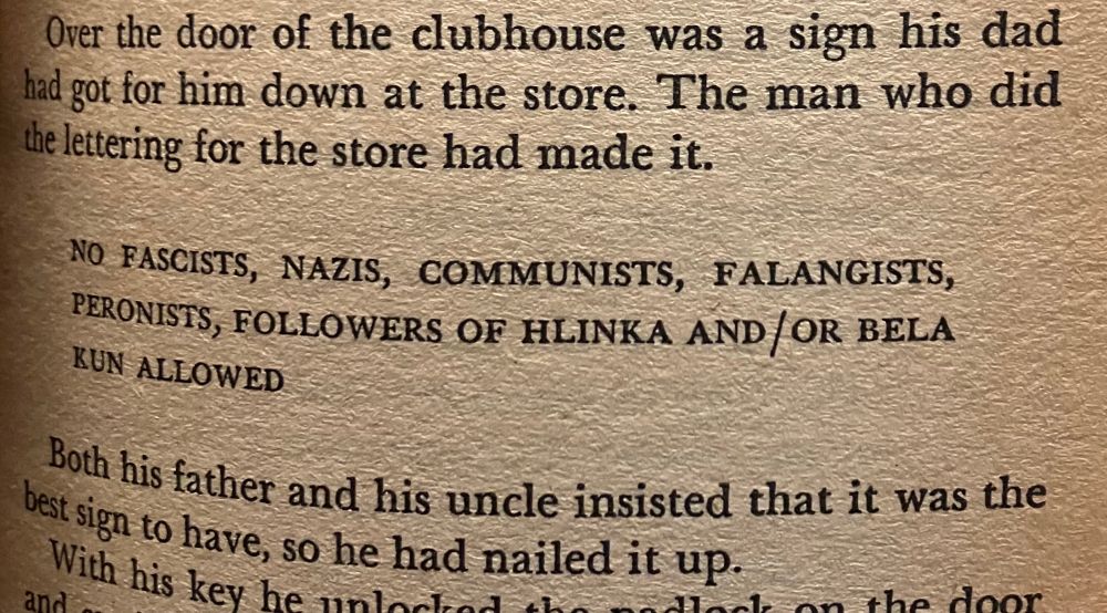 Picture of text from PKD’s book Time Out Of Joint, reading:

Over the door of the clubhouse was a sign his dad had got down for him at the store. The man who did the lettering for the store had made it.

NO FASCISTS, NAZIS, COMMUNISTS, FALANGISTS, PERONISTS, FOLLOWERS OF HLINKA AND/OR BELA KUN ALLOWED.

Both his father and his uncle had insisted that it was the best sign to have, so he had nailed it up.
