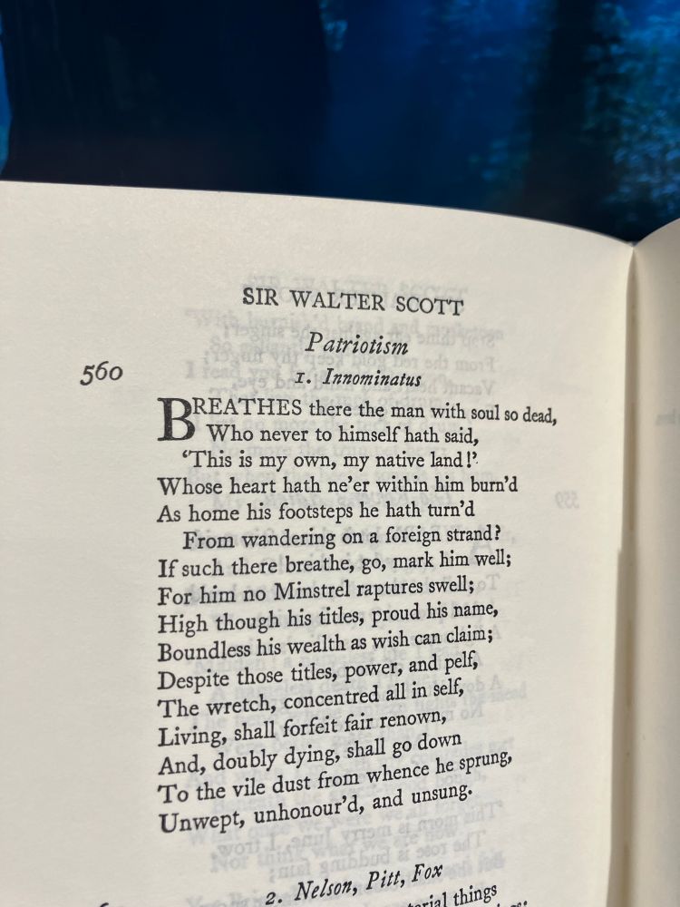 Photo of the page in The Oxford Book Of English Verse (the new 1939 edition, the 1968 reprinting) showing poem #560, a section of Sir Walter Scott’s Lay Of The Last Minstrel, shown here under the rubric “Patriotism”, as “1. Innominatus” (‘unnamed’ in Latin (fancy, eh?)), with the immortal lines:

Breathes there the man with soul so dead,
Who never to himself hath said,
'This is my own, my native land!'
Whose heart hath ne'er within him burn'd
As home his footsteps he hath turn'd
From wandering on a foreign strand?
If such there breathe, go, mark him well;
For him no Minstrel raptures swell;
High though his titles, proud his name, Boundless his wealth as wish can claim;
Despite those titles, power, and pelf,
The wretch, concentred all in self,
Living, shall forfeit fair renown,
And, doubly dying, shall go down
To the vile dust from whence he sprung,
Unwept, unhonour'd, and unsung.