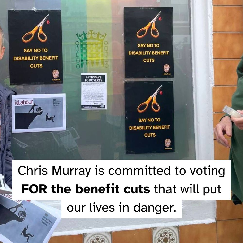 Closeup of posters taped on the office’s window. Big posters have an image of scissors and read “say no to disability benefit cuts” 

Text reads: “Chris Murray is committed to voting FOR the benefit cuts that will put our lives in danger.”