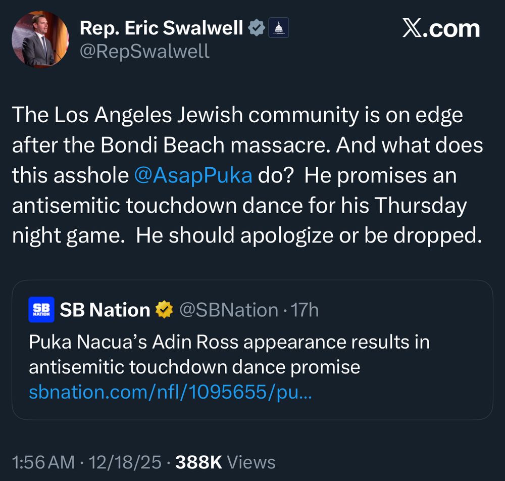 Rep. Eric Swalwell vA
@RepSwalwell
The Los Angeles Jewish community is on edge after the Bondi Beach massacre. And what does this asshole @AsapPuka do? He promises an antisemitic touchdown dance for his Thursday night game. He should apologize or be dropped.
SB
NATION
SB Nation * @SBNation • 17h
Puka Nacua's Adin Ross appearance results in antisemitic touchdown dance promise sbnation.com/nfl/1095655/pu...
1:56 AM • 12/18/25 • 388K Views