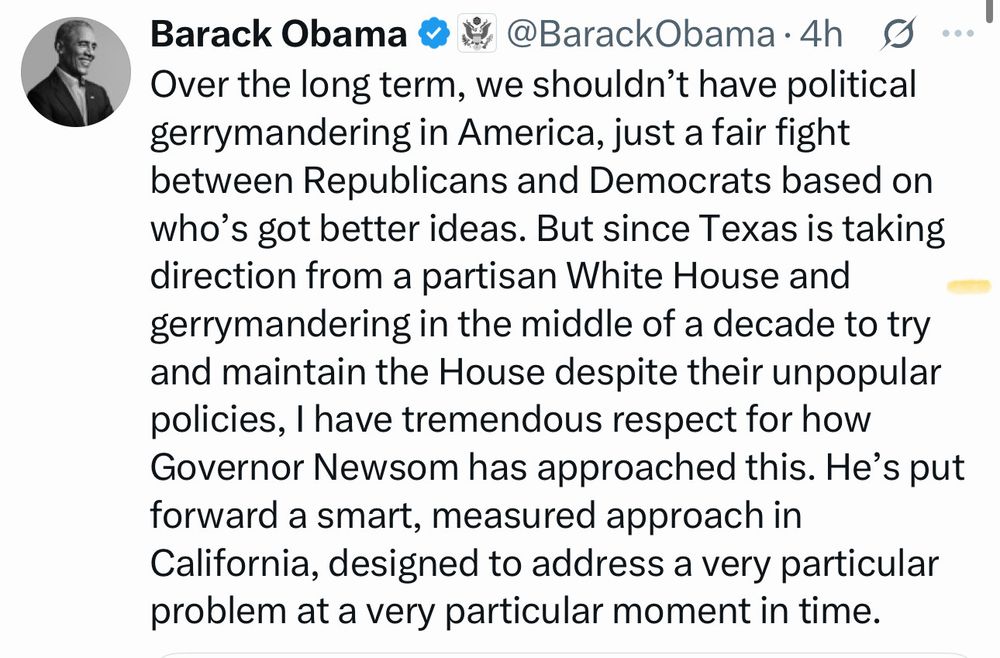 Barack Obama & * @BarackObama •4h S ... Over the long term, we shouldn't have political gerrymandering in America, just a fair fight between Republicans and Democrats based on who's got better ideas. But since Texas is taking direction from a partisan White House and gerrymandering in the middle of a decade to try and maintain the House despite their unpopular policies, I have tremendous respect for how Governor Newsom has approached this. He's put forward a smart, measured approach in California, designed to address a very particular problem at a very particular moment in time.
