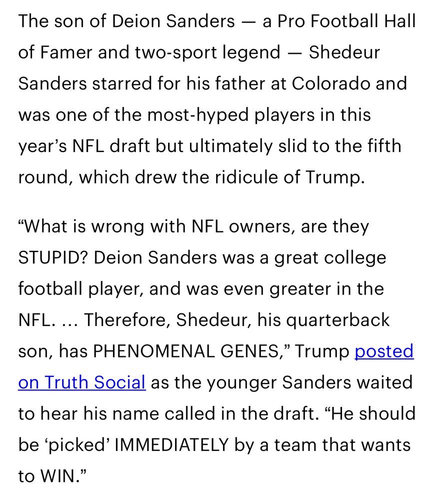 The son of Deion Sanders — a Pro Football Hall
of Famer and two-sport legend - Shedeur Sanders starred for his father at Colorado and
was one of the most-hyped players in this year's NFL draft but ultimately slid to the fifth round, which drew the ridicule of Trump.
"What is wrong with NFL owners, are they STUPID? Deion Sanders was a great college football player, and was even greater in the NFL. ... Therefore, Shedeur, his quarterback son, has PHENOMENAL GENES," Trump posted on Truth Social as the younger Sanders waited to hear his name called in the draft. "He should be 'picked' IMMEDIATELY by a team that wants to WIN."