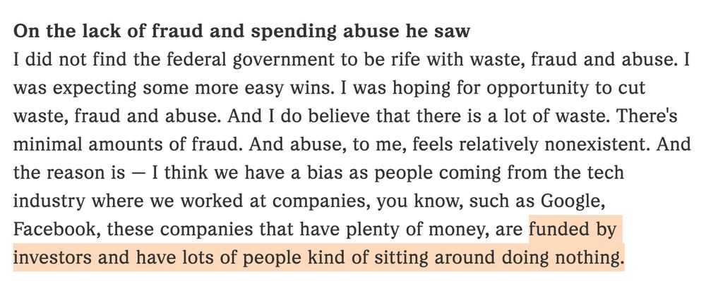 I did not find the federal government to be rife with waste, fraud and abuse. I was expecting some more easy wins. I was hoping for opportunity to cut waste, fraud and abuse. And I do believe that there is a lot of waste. There's minimal amounts of fraud. And abuse, to me, feels relatively nonexistent. And the reason is — I think we have a bias as people coming from the tech industry where we worked at companies, you know, such as Google, Facebook, these companies that have plenty of money, are funded by investors and have lots of people kind of sitting around doing nothing.