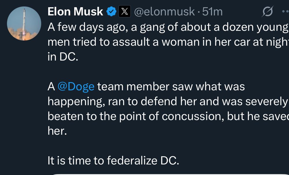 Elon Musk & X @elonmusk • 51m
A few days ago, a gang of about a dozen young men tried to assault a woman in her car at nigh in DC.
A @Doge team member saw what was happening, ran to defend her and was severely beaten to the point of concussion, but he save her.
It is time to federalize DC.