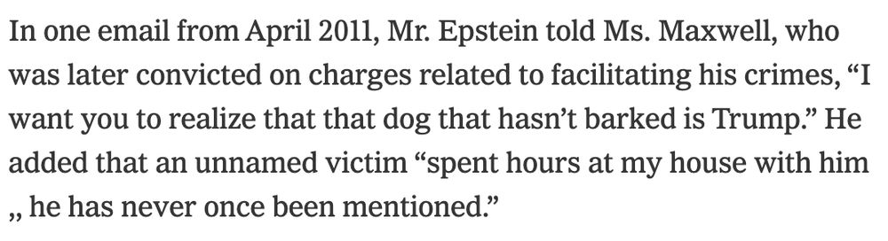 In one email from April 2011, Mr. Epstein told Ms. Maxwell, who was later convicted on charges related to facilitating his crimes, “I want you to realize that that dog that hasn’t barked is Trump.” He added that an unnamed victim “spent hours at my house with him ,, he has never once been mentioned.”