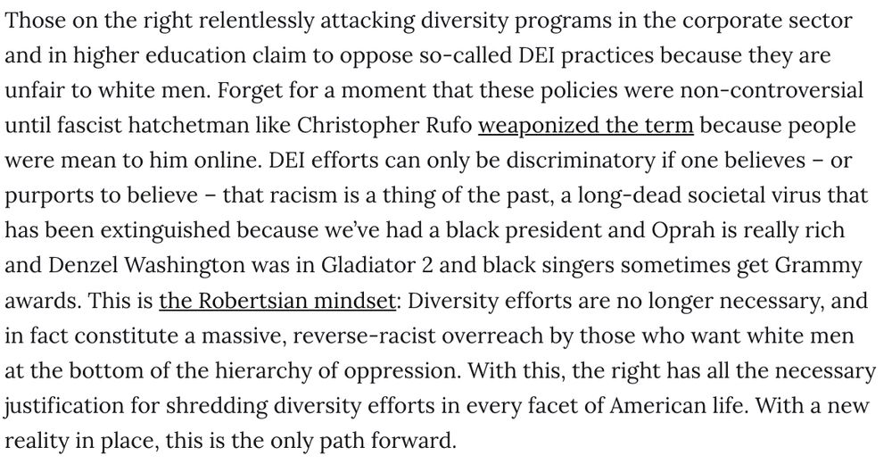 Those on the right relentlessly attacking diversity programs in the corporate sector and in higher education claim to oppose so-called DEI practices because they are unfair to white men. Forget for a moment that these policies were non-controversial until fascist hatchetman like Christopher Rufo weaponized the term because people were mean to him online. DEI efforts can only be discriminatory if one believes – or purports to believe – that racism is a thing of the past, a long-dead societal virus that has been extinguished because we’ve had a black president and Oprah is really rich and Denzel Washington was in Gladiator 2 and black singers sometimes get Grammy awards. This is the Robertsian mindset: Diversity efforts are no longer necessary, and in fact constitute a massive, reverse-racist overreach by those who want white men at the bottom of the hierarchy of oppression. With this, the right has all the necessary justification for shredding diversity efforts in every facet of American life. With a new reality in place, this is the only path forward.