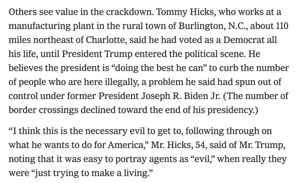 Others see value in the crackdown. Tommy Hicks, who works at a manufacturing plant in the rural town of Burlington, N.C., about 110 miles northeast of Charlotte, said he had voted as a Democrat all his life, until President Trump entered the political scene. He believes the president is “doing the best he can” to curb the number of people who are here illegally, a problem he said had spun out of control under former President Joseph R. Biden Jr. (The number of border crossings declined toward the end of his presidency.)

“I think this is the necessary evil to get to, following through on what he wants to do for America,” Mr. Hicks, 54, said of Mr. Trump, noting that it was easy to portray agents as “evil,” when really they were “just trying to make a living.”