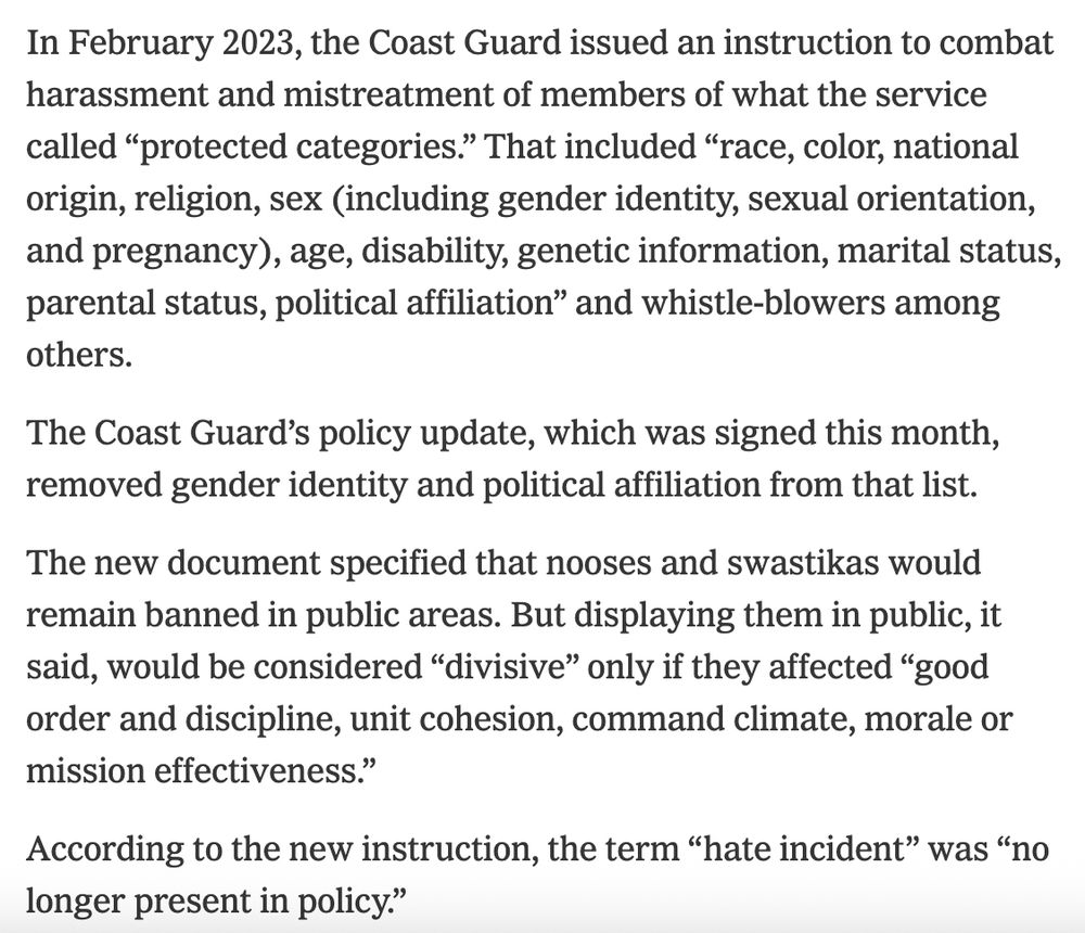 In February 2023, the Coast Guard issued an instruction to combat harassment and mistreatment of members of what the service called “protected categories.” That included “race, color, national origin, religion, sex (including gender identity, sexual orientation, and pregnancy), age, disability, genetic information, marital status, parental status, political affiliation” and whistle-blowers among others.

The Coast Guard’s policy update, which was signed this month, removed gender identity and political affiliation from that list.

The new document specified that nooses and swastikas would remain banned in public areas. But displaying them in public, it said, would be considered “divisive” only if they affected “good order and discipline, unit cohesion, command climate, morale or mission effectiveness.”

According to the new instruction, the term “hate incident” was “no longer present in policy.”