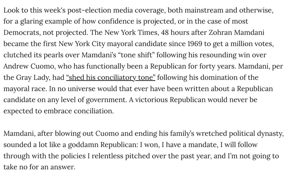 Look to this week's post-election media coverage, both mainstream and otherwise, for a glaring example of how confidence is projected, or in the case of most Democrats, not projected. The New York Times, 48 hours after Zohran Mamdani became the first New York City mayoral candidate since 1969 to get a million votes, clutched its pearls over Mamdani’s “tone shift” following his resounding win over Andrew Cuomo, who has functionally been a Republican for forty years. Mamdani, per the Gray Lady, had “shed his conciliatory tone” following his domination of the mayoral race. In no universe would that ever have been written about a Republican candidate on any level of government. A victorious Republican would never be expected to embrace conciliation.

Mamdani, after blowing out Cuomo and ending his family’s wretched political dynasty, sounded a lot like a goddamn Republican: I won, I have a mandate, I will follow through with the policies I relentless pitched over the past year, and I’m not going to take no for an answer. 