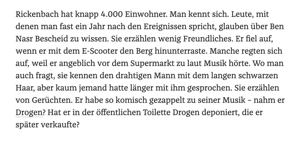 Text: Als die Polizei nach Mahdi Ben Nasr zu suchen beginnt, hören sie, dass er manchmal ausgerastet sei, wenn andere ihn nicht grüßten. "Scheiß Deutsche!", soll Mahdi Ben Nasr laut geschimpft haben, "alle sind Rassisten." Ein Mann sagt der Polizei: "Es ist in dem Dorf so: Entweder man gehört dazu oder nicht. Wenn man nicht dazugehört, hat man es schwer."