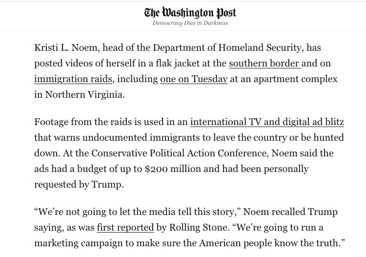 A screenshotted excerpt of the linked Washington Post article that reads:
Kristi L. Noem, head of the Department of Homeland Security, has posted videos of herself in a flak jacket at the southern border and on immigration raids, including one on Tuesday at an apartment complex in Northern Virginia.

Footage from the raids is used in an international TV and digital ad blitz that warns undocumented immigrants to leave the country or be hunted down. At the Conservative Political Action Conference, Noem said the ads had a budget of up to $200 million and had been personally requested by Trump.

“We’re not going to let the media tell this story,” Noem recalled Trump saying, as was first reported by Rolling Stone. “We’re going to run a marketing campaign to make sure the American people know the truth.”