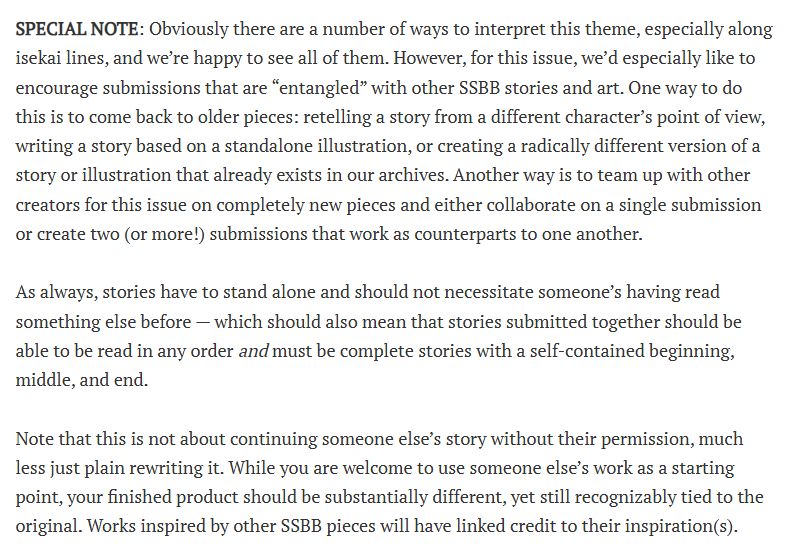 SPECIAL NOTE: Obviously there are a number of ways to interpret this theme, especially along isekai lines, and we’re happy to see all of them. However, for this issue, we’d especially like to encourage submissions that are “entangled” with other SSBB stories and art. One way to do this is to come back to older pieces: retelling a story from a different character’s point of view, writing a story based on a standalone illustration, or creating a radically different version of a story or illustration that already exists in our archives. Another way is to team up with other creators for this issue on completely new pieces and either collaborate on a single submission or create two (or more!) submissions that work as counterparts to one another.

As always, stories have to stand alone and should not necessitate someone’s having read something else before — which should also mean that stories submitted together should be able to be read in any order and must be complete stories with a self-contained beginning, middle, and end.

Note that this is not about continuing someone else’s story without their permission, much less just plain rewriting it. While you are welcome to use someone else’s work as a starting point, your finished product should be substantially different, yet still recognizably tied to the original. Works inspired by other SSBB pieces will have linked credit to their inspiration(s).