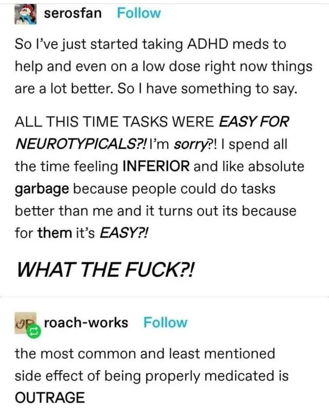 Tumblr post from user serosfan: So I've just started taking ADHD meds to help and even on a low dose right now things are a lot better. So I have something to say.

ALL THIS TIME TASKS WERE *EASY FOR NEUROTYPICALS?! I'm *sorry*?! I spend all the time feeling INFERIOR and like absolute *garbage* because people could do tasks better than me and it turns out it's because for THEM it's EASY?! **WHAT THE FUCK?!**

Reblog + comment from user roach-works: the most common and least mentioned side effect of being properly medicated is OUTRAGE