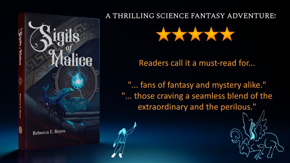 3D render of the book, Sigils of Malice, featuring a magical, horned blue beetle with red eyes sprinkling glittering dust on magical technology lit by a blue gem.

A thrilling science fantasy adventure
Five stars! (It’s actually 4.9 if you wanna be picky)
Readers call it a must-read for fans of fantasy and mystery alike and those craving a seamless blend of the extraordinary and the perilous.

At the bottom are simple representations of Thalia, the main character, waving to Frendo, the calygreyhound—a massive beast with the body and antlers of a great stag, a wild cat’s face and tail, and the wings and forearms of a giant eagle.

Art by Rebecca Reyes & Elora Ladd
